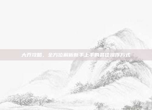大乔攻略，全方位解析新手上手的最佳操作方式