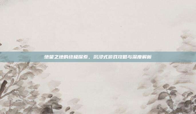 绝望之地的终极探索,沉浸式游戏攻略与深度解析