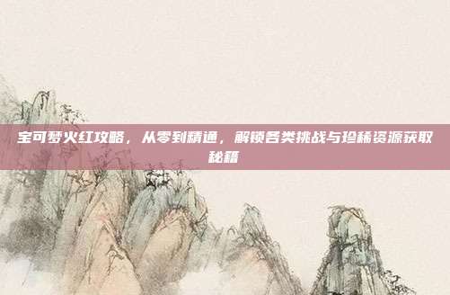 宝可梦火红攻略，从零到精通，解锁各类挑战与珍稀资源获取秘籍