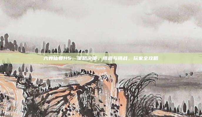 六界仙尊H5,策略决策,悟道与挑战,玩家全攻略