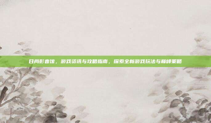 日尚影音馆，游戏资讯与攻略指南，探索全新游戏玩法与巅峰策略