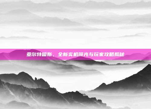 亚尔特留斯,全新实机曝光与玩家攻略揭秘