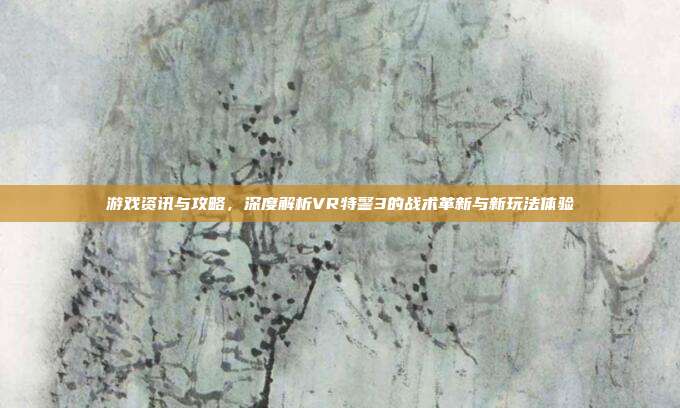 游戏资讯与攻略,深度解析VR特警3的战术革新与新玩法体验