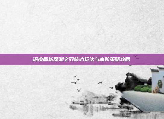 深度解析魔渊之刃核心玩法与高阶策略攻略