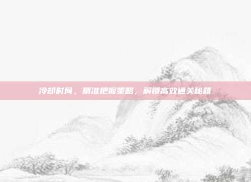 冷却时间,精准把握策略,解锁高效通关秘籍