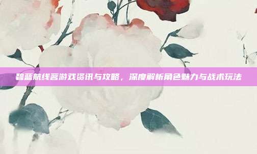 碧蓝航线茗游戏资讯与攻略,深度解析角色魅力与战术玩法