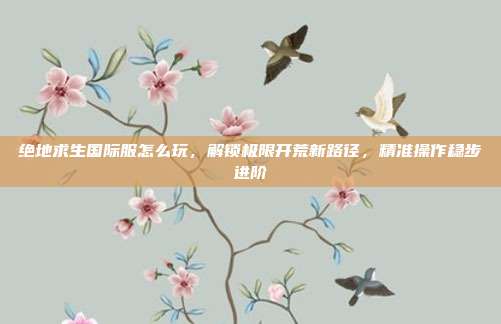 绝地求生国际服怎么玩,解锁极限开荒新路径,精准操作稳步进阶