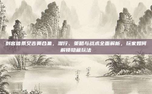 刺客信条艾吉奥合集,潜行、策略与战术全面解析,玩家如何解锁隐藏玩法