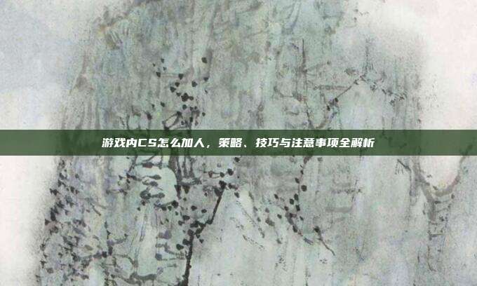 游戏内CS怎么加人,策略、技巧与注意事项全解析