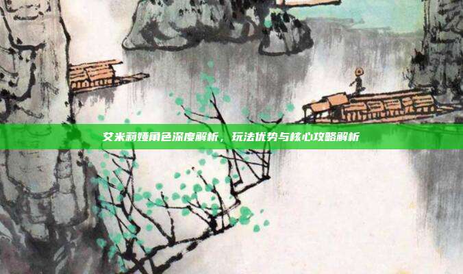 艾米莉娅角色深度解析，玩法优势与核心攻略解析