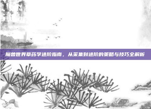 魔兽世界草药学进阶指南,从采集到进阶的策略与技巧全解析