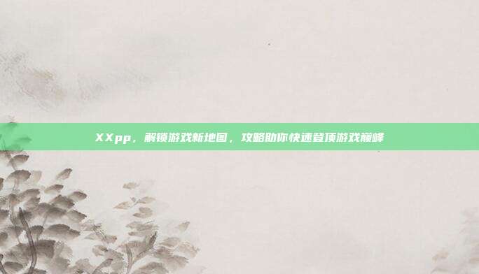 XXpp,解锁游戏新地图,攻略助你快速登顶游戏巅峰