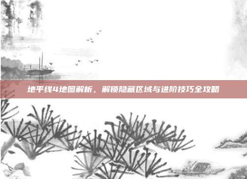 地平线4地图解析，解锁隐藏区域与进阶技巧全攻略