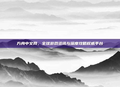 方舟中文网,全球游戏资讯与深度攻略权威平台