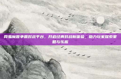 网易魔兽争霸对战平台，开启经典对战新体验，助力玩家探索策略与乐趣