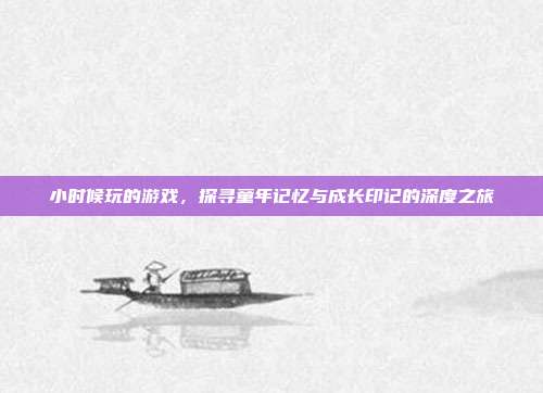 小时候玩的游戏,探寻童年记忆与成长印记的深度之旅