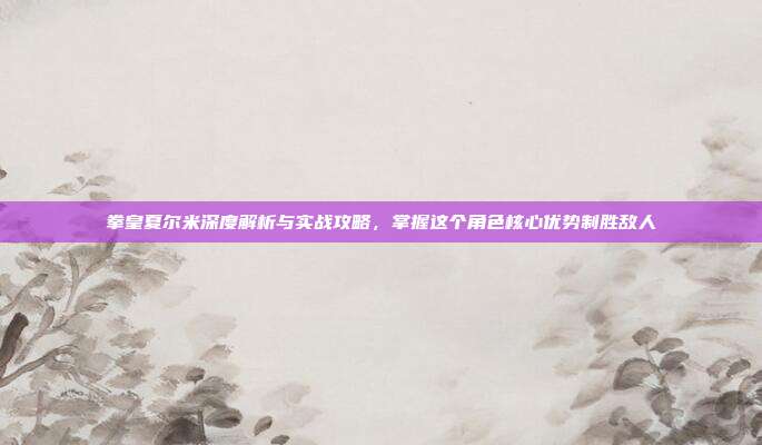 拳皇夏尔米深度解析与实战攻略，掌握这个角色核心优势制胜敌人