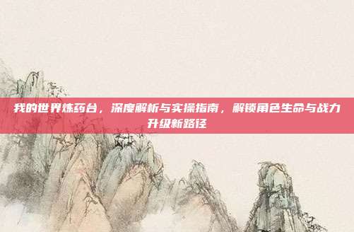 我的世界炼药台,深度解析与实操指南,解锁角色生命与战力升级新路径
