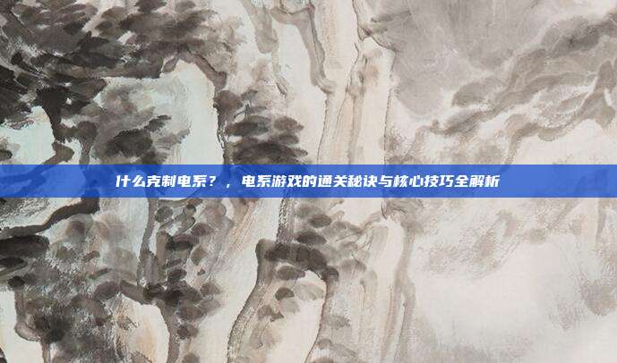 什么克制电系?,电系游戏的通关秘诀与核心技巧全解析
