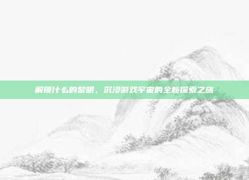 解锁什么的黎明,沉浸游戏宇宙的全新探索之旅