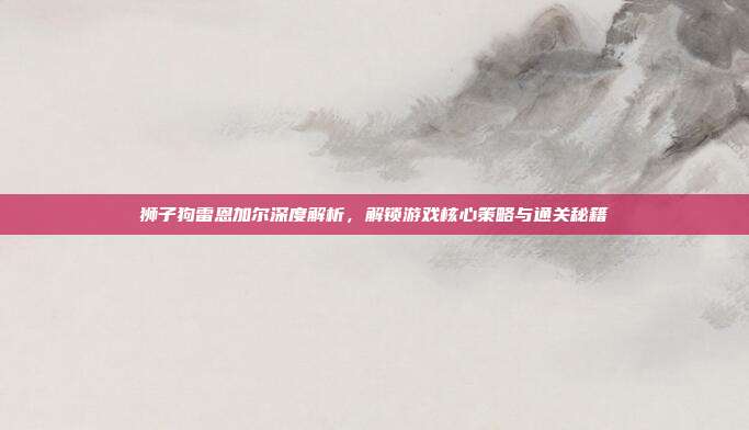 狮子狗雷恩加尔深度解析，解锁游戏核心策略与通关秘籍