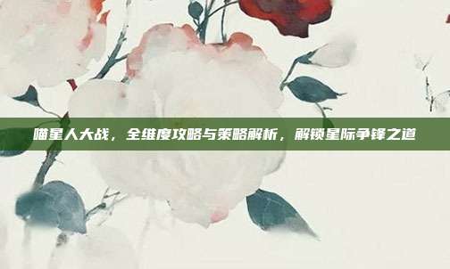 喵星人大战，全维度攻略与策略解析，解锁星际争锋之道