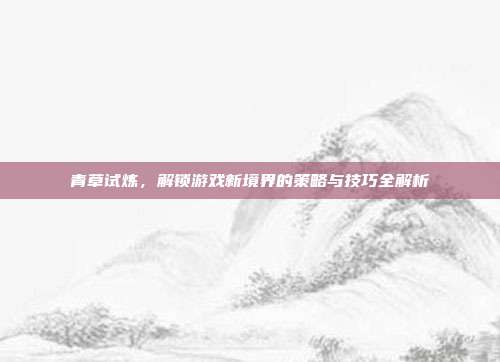 青草试炼，解锁游戏新境界的策略与技巧全解析