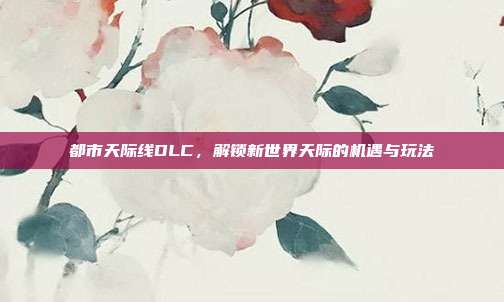 都市天际线DLC,解锁新世界天际的机遇与玩法