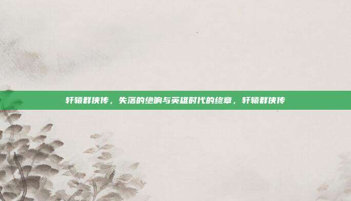 轩辕群侠传，失落的绝响与英雄时代的终章，轩辕群侠传