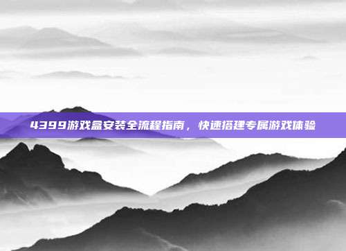 4399游戏盒安装全流程指南,快速搭建专属游戏体验