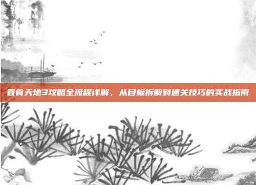 吞食天地3攻略全流程详解,从目标拆解到通关技巧的实战指南