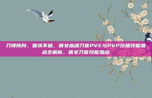 刀锋所向，唯快不破，倩女幽魂刀客PVE与PVP终极技能加点全解析，倩女刀客技能加点