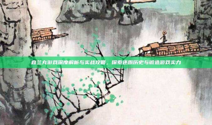 森兰丸游戏深度解析与实战攻略，探索还原历史与锻造游戏实力