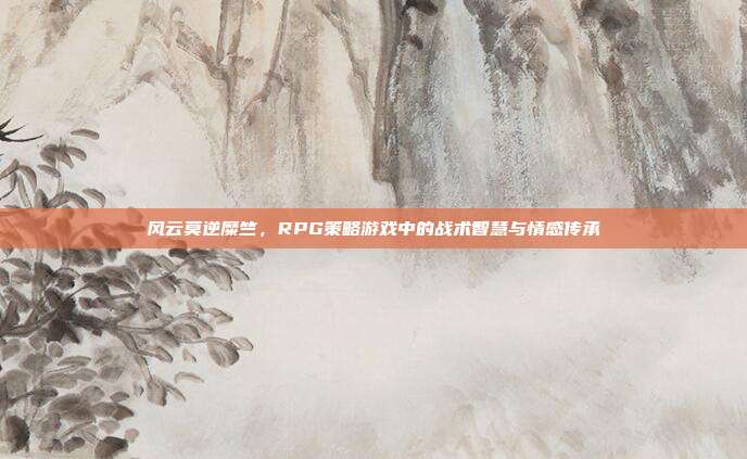 风云莫逆糜竺，RPG策略游戏中的战术智慧与情感传承