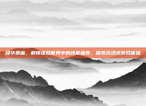 绿华景画，解锁虚拟世界中的诗意画卷，探索沉浸式游戏体验