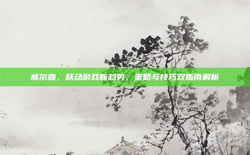 威尔森，跃动游戏新趋势，策略与技巧双指南解析