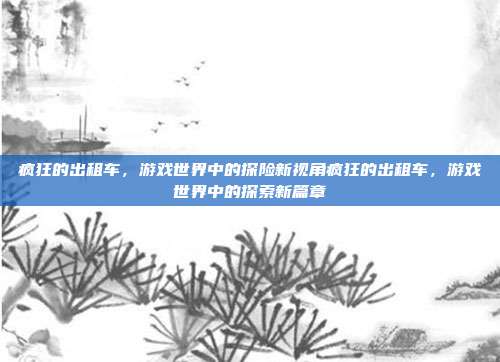 疯狂的出租车,游戏世界中的探险新视角疯狂的出租车,游戏世界中的探索新篇章