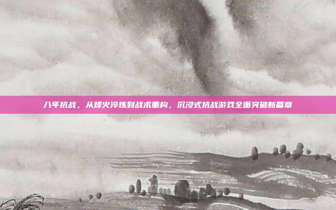 八年抗战,从烽火淬炼到战术重构,沉浸式抗战游戏全面突破新篇章
