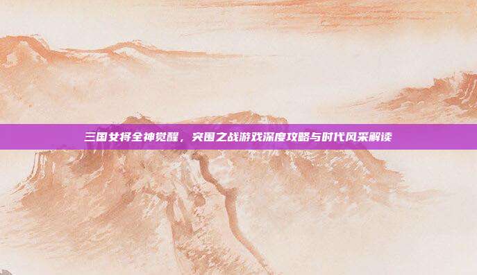 三国女将全神觉醒,突围之战游戏深度攻略与时代风采解读