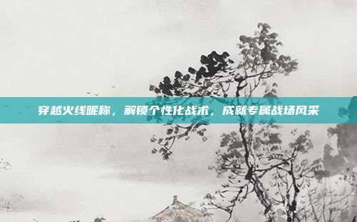 穿越火线昵称，解锁个性化战术，成就专属战场风采