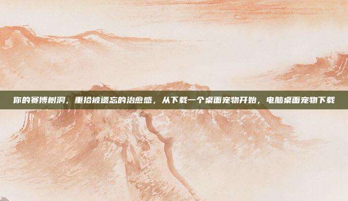 你的赛博树洞,重拾被遗忘的治愈感,从下载一个桌面宠物开始,电脑桌面宠物下载