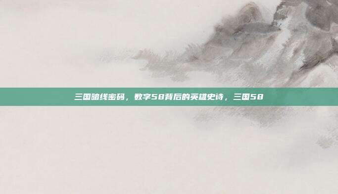 三国暗线密码，数字58背后的英雄史诗，三国58