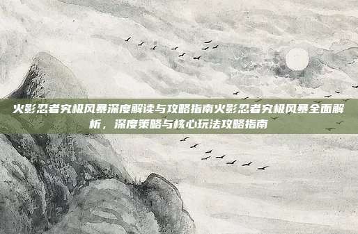 火影忍者究极风暴深度解读与攻略指南火影忍者究极风暴全面解析，深度策略与核心玩法攻略指南