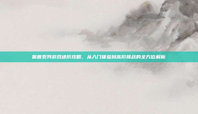 佩普系列游戏进阶攻略，从入门体验到高阶挑战的全方位解析