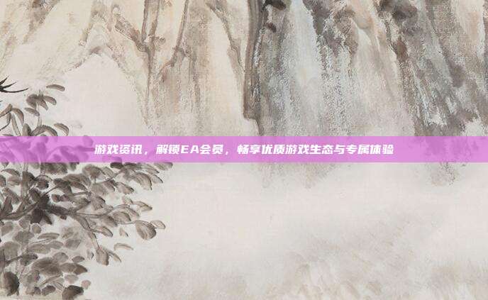 游戏资讯，解锁EA会员，畅享优质游戏生态与专属体验