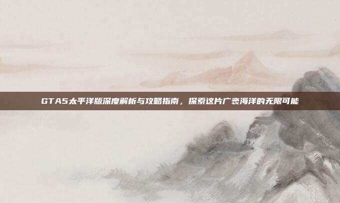 GTA5太平洋版深度解析与攻略指南,探索这片广袤海洋的无限可能