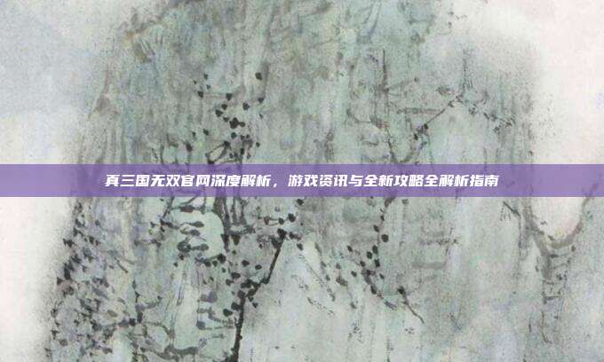 真三国无双官网深度解析,游戏资讯与全新攻略全解析指南