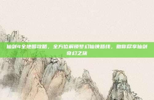 仙剑4全地图攻略,全方位解锁梦幻仙侠路线,助你尽享仙剑奇幻之旅