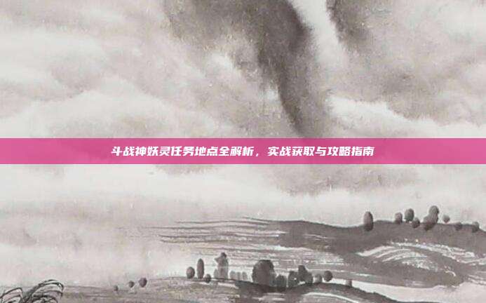斗战神妖灵任务地点全解析,实战获取与攻略指南