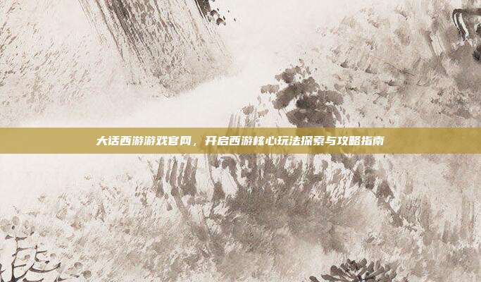大话西游游戏官网,开启西游核心玩法探索与攻略指南
